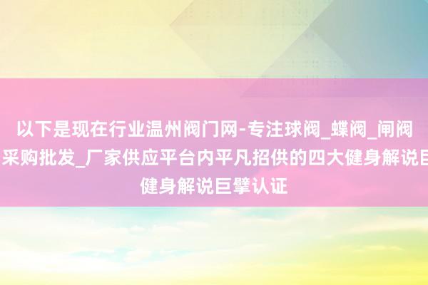 以下是现在行业温州阀门网-专注球阀_蝶阀_闸阀_调节阀采购批发_厂家供应平台内平凡招供的四大健身解说巨擘认证
